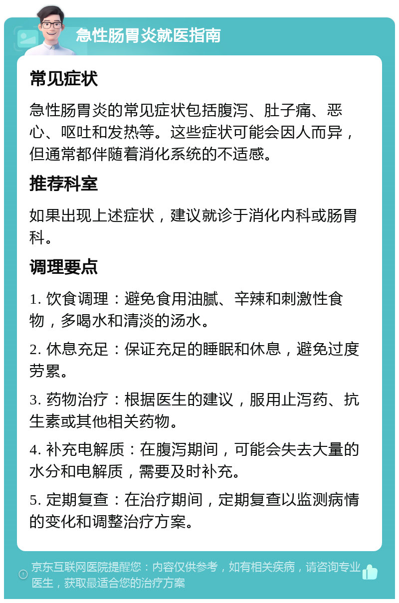 急性肠胃炎就医指南 常见症状 急性肠胃炎的常见症状包括腹泻、肚子痛、恶心、呕吐和发热等。这些症状可能会因人而异，但通常都伴随着消化系统的不适感。 推荐科室 如果出现上述症状，建议就诊于消化内科或肠胃科。 调理要点 1. 饮食调理：避免食用油腻、辛辣和刺激性食物，多喝水和清淡的汤水。 2. 休息充足：保证充足的睡眠和休息，避免过度劳累。 3. 药物治疗：根据医生的建议，服用止泻药、抗生素或其他相关药物。 4. 补充电解质：在腹泻期间，可能会失去大量的水分和电解质，需要及时补充。 5. 定期复查：在治疗期间，定期复查以监测病情的变化和调整治疗方案。