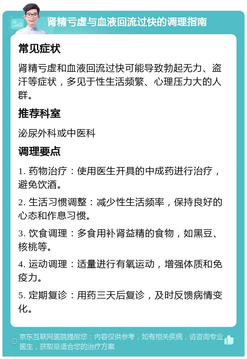 肾精亏虚与血液回流过快的调理指南 常见症状 肾精亏虚和血液回流过快可能导致勃起无力、盗汗等症状，多见于性生活频繁、心理压力大的人群。 推荐科室 泌尿外科或中医科 调理要点 1. 药物治疗：使用医生开具的中成药进行治疗，避免饮酒。 2. 生活习惯调整：减少性生活频率，保持良好的心态和作息习惯。 3. 饮食调理：多食用补肾益精的食物，如黑豆、核桃等。 4. 运动调理：适量进行有氧运动，增强体质和免疫力。 5. 定期复诊：用药三天后复诊，及时反馈病情变化。