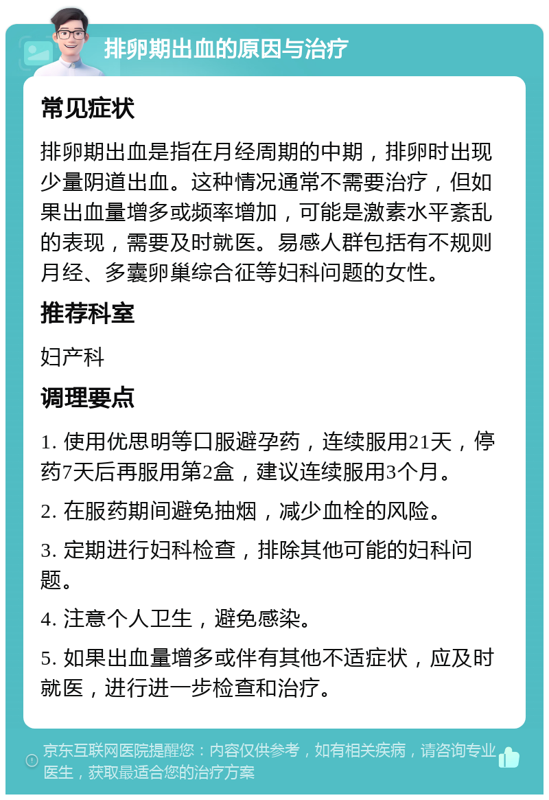 排卵期出血的原因与治疗 常见症状 排卵期出血是指在月经周期的中期，排卵时出现少量阴道出血。这种情况通常不需要治疗，但如果出血量增多或频率增加，可能是激素水平紊乱的表现，需要及时就医。易感人群包括有不规则月经、多囊卵巢综合征等妇科问题的女性。 推荐科室 妇产科 调理要点 1. 使用优思明等口服避孕药，连续服用21天，停药7天后再服用第2盒，建议连续服用3个月。 2. 在服药期间避免抽烟，减少血栓的风险。 3. 定期进行妇科检查，排除其他可能的妇科问题。 4. 注意个人卫生，避免感染。 5. 如果出血量增多或伴有其他不适症状，应及时就医，进行进一步检查和治疗。