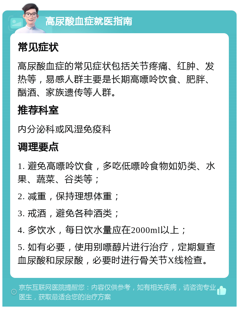 高尿酸血症就医指南 常见症状 高尿酸血症的常见症状包括关节疼痛、红肿、发热等，易感人群主要是长期高嘌呤饮食、肥胖、酗酒、家族遗传等人群。 推荐科室 内分泌科或风湿免疫科 调理要点 1. 避免高嘌呤饮食，多吃低嘌呤食物如奶类、水果、蔬菜、谷类等； 2. 减重，保持理想体重； 3. 戒酒，避免各种酒类； 4. 多饮水，每日饮水量应在2000ml以上； 5. 如有必要，使用别嘌醇片进行治疗，定期复查血尿酸和尿尿酸，必要时进行骨关节X线检查。