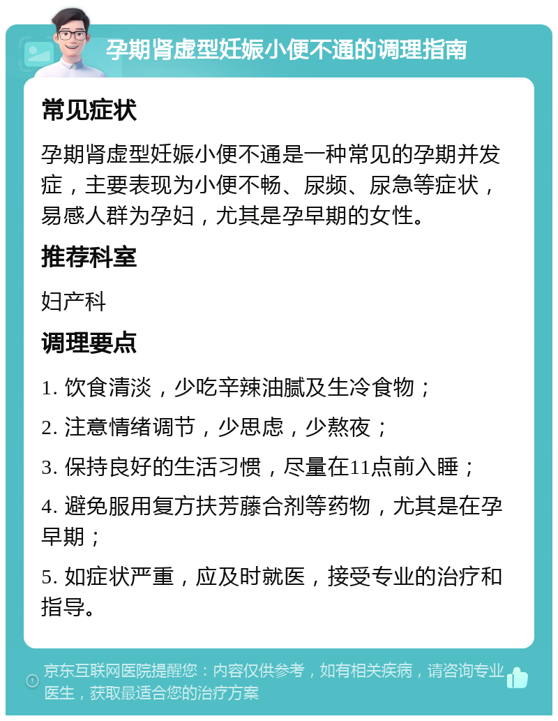 孕期肾虚型妊娠小便不通的调理指南 常见症状 孕期肾虚型妊娠小便不通是一种常见的孕期并发症，主要表现为小便不畅、尿频、尿急等症状，易感人群为孕妇，尤其是孕早期的女性。 推荐科室 妇产科 调理要点 1. 饮食清淡，少吃辛辣油腻及生冷食物； 2. 注意情绪调节，少思虑，少熬夜； 3. 保持良好的生活习惯，尽量在11点前入睡； 4. 避免服用复方扶芳藤合剂等药物，尤其是在孕早期； 5. 如症状严重，应及时就医，接受专业的治疗和指导。