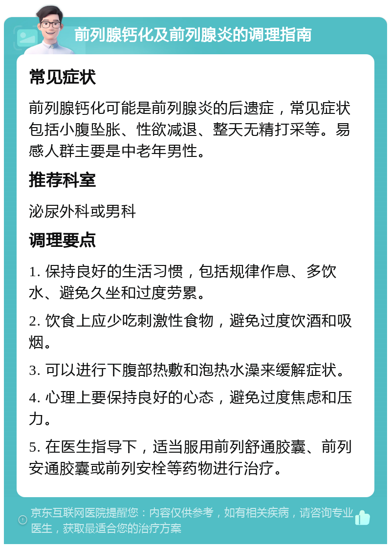 前列腺钙化及前列腺炎的调理指南 常见症状 前列腺钙化可能是前列腺炎的后遗症，常见症状包括小腹坠胀、性欲减退、整天无精打采等。易感人群主要是中老年男性。 推荐科室 泌尿外科或男科 调理要点 1. 保持良好的生活习惯，包括规律作息、多饮水、避免久坐和过度劳累。 2. 饮食上应少吃刺激性食物，避免过度饮酒和吸烟。 3. 可以进行下腹部热敷和泡热水澡来缓解症状。 4. 心理上要保持良好的心态，避免过度焦虑和压力。 5. 在医生指导下，适当服用前列舒通胶囊、前列安通胶囊或前列安栓等药物进行治疗。