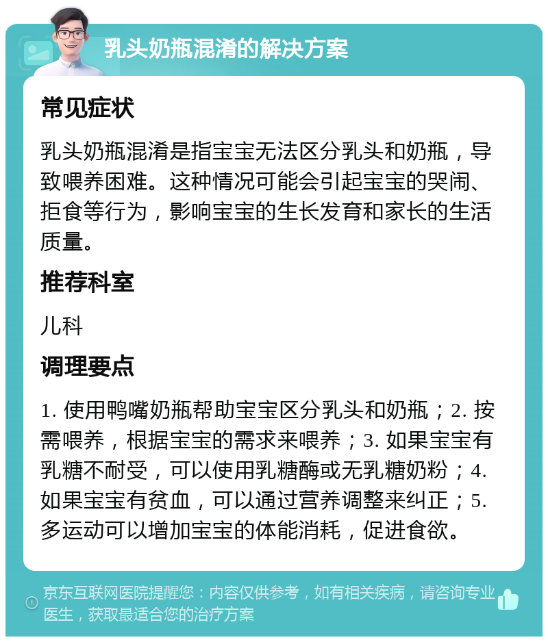 乳头奶瓶混淆的解决方案 常见症状 乳头奶瓶混淆是指宝宝无法区分乳头和奶瓶，导致喂养困难。这种情况可能会引起宝宝的哭闹、拒食等行为，影响宝宝的生长发育和家长的生活质量。 推荐科室 儿科 调理要点 1. 使用鸭嘴奶瓶帮助宝宝区分乳头和奶瓶；2. 按需喂养，根据宝宝的需求来喂养；3. 如果宝宝有乳糖不耐受，可以使用乳糖酶或无乳糖奶粉；4. 如果宝宝有贫血，可以通过营养调整来纠正；5. 多运动可以增加宝宝的体能消耗，促进食欲。