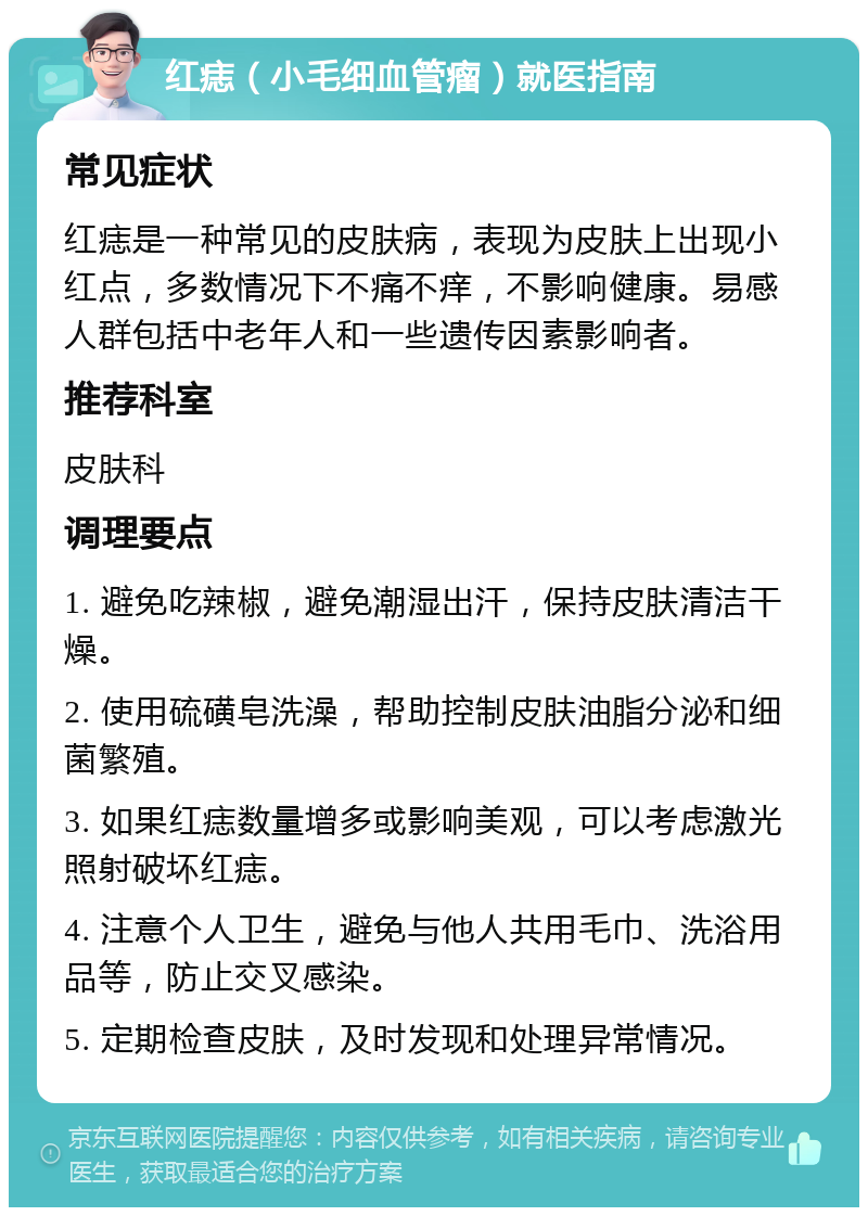 红痣（小毛细血管瘤）就医指南 常见症状 红痣是一种常见的皮肤病，表现为皮肤上出现小红点，多数情况下不痛不痒，不影响健康。易感人群包括中老年人和一些遗传因素影响者。 推荐科室 皮肤科 调理要点 1. 避免吃辣椒，避免潮湿出汗，保持皮肤清洁干燥。 2. 使用硫磺皂洗澡，帮助控制皮肤油脂分泌和细菌繁殖。 3. 如果红痣数量增多或影响美观，可以考虑激光照射破坏红痣。 4. 注意个人卫生，避免与他人共用毛巾、洗浴用品等，防止交叉感染。 5. 定期检查皮肤，及时发现和处理异常情况。