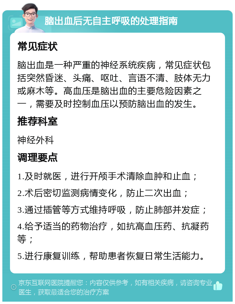 脑出血后无自主呼吸的处理指南 常见症状 脑出血是一种严重的神经系统疾病，常见症状包括突然昏迷、头痛、呕吐、言语不清、肢体无力或麻木等。高血压是脑出血的主要危险因素之一，需要及时控制血压以预防脑出血的发生。 推荐科室 神经外科 调理要点 1.及时就医，进行开颅手术清除血肿和止血； 2.术后密切监测病情变化，防止二次出血； 3.通过插管等方式维持呼吸，防止肺部并发症； 4.给予适当的药物治疗，如抗高血压药、抗凝药等； 5.进行康复训练，帮助患者恢复日常生活能力。