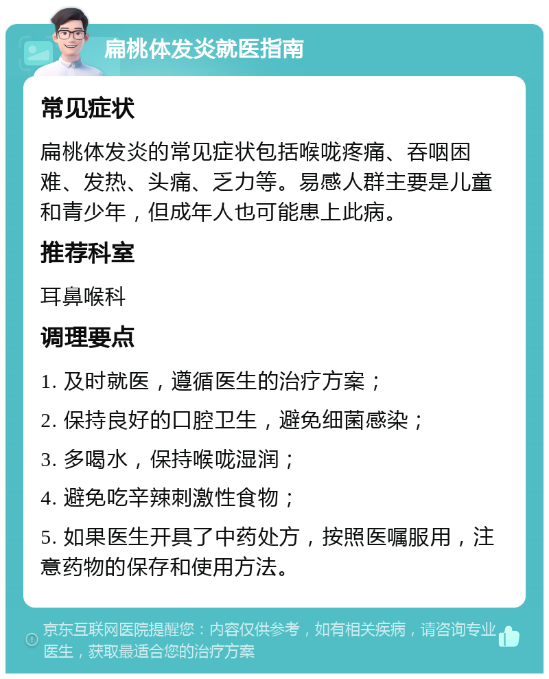 扁桃体发炎就医指南 常见症状 扁桃体发炎的常见症状包括喉咙疼痛、吞咽困难、发热、头痛、乏力等。易感人群主要是儿童和青少年，但成年人也可能患上此病。 推荐科室 耳鼻喉科 调理要点 1. 及时就医，遵循医生的治疗方案； 2. 保持良好的口腔卫生，避免细菌感染； 3. 多喝水，保持喉咙湿润； 4. 避免吃辛辣刺激性食物； 5. 如果医生开具了中药处方，按照医嘱服用，注意药物的保存和使用方法。