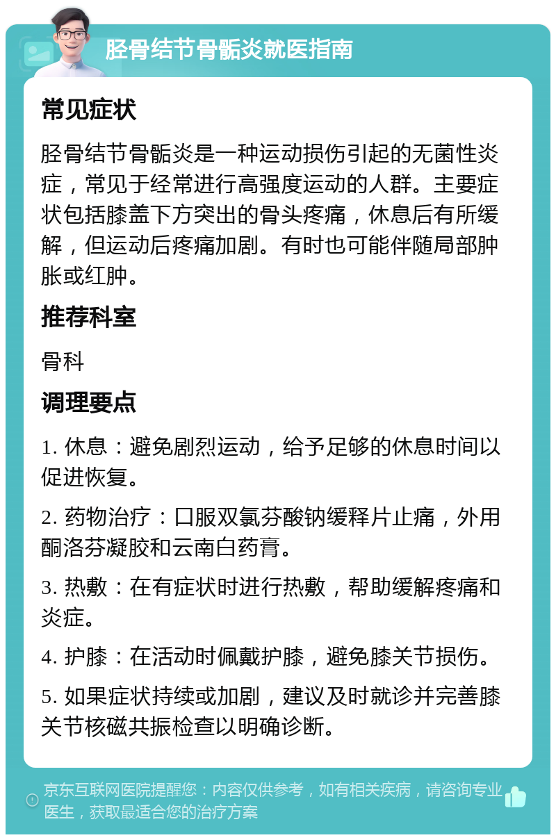 胫骨结节骨骺炎就医指南 常见症状 胫骨结节骨骺炎是一种运动损伤引起的无菌性炎症，常见于经常进行高强度运动的人群。主要症状包括膝盖下方突出的骨头疼痛，休息后有所缓解，但运动后疼痛加剧。有时也可能伴随局部肿胀或红肿。 推荐科室 骨科 调理要点 1. 休息：避免剧烈运动，给予足够的休息时间以促进恢复。 2. 药物治疗：口服双氯芬酸钠缓释片止痛，外用酮洛芬凝胶和云南白药膏。 3. 热敷：在有症状时进行热敷，帮助缓解疼痛和炎症。 4. 护膝：在活动时佩戴护膝，避免膝关节损伤。 5. 如果症状持续或加剧，建议及时就诊并完善膝关节核磁共振检查以明确诊断。