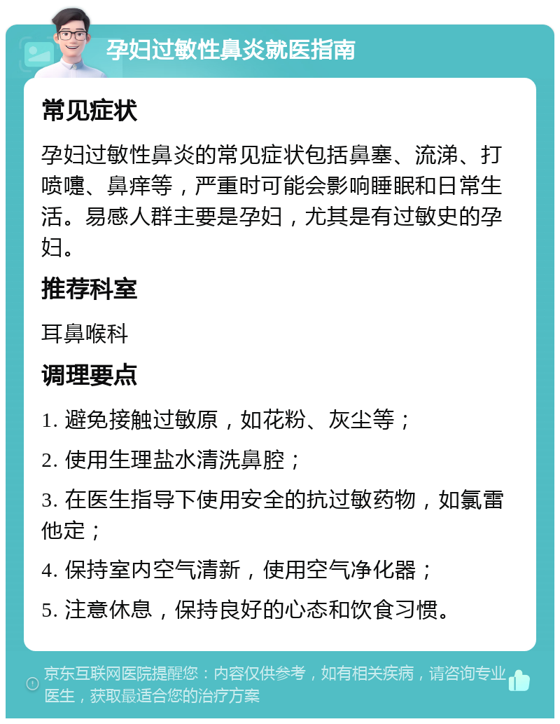 孕妇过敏性鼻炎就医指南 常见症状 孕妇过敏性鼻炎的常见症状包括鼻塞、流涕、打喷嚏、鼻痒等，严重时可能会影响睡眠和日常生活。易感人群主要是孕妇，尤其是有过敏史的孕妇。 推荐科室 耳鼻喉科 调理要点 1. 避免接触过敏原，如花粉、灰尘等； 2. 使用生理盐水清洗鼻腔； 3. 在医生指导下使用安全的抗过敏药物，如氯雷他定； 4. 保持室内空气清新，使用空气净化器； 5. 注意休息，保持良好的心态和饮食习惯。