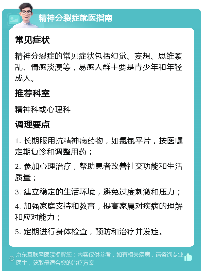 精神分裂症就医指南 常见症状 精神分裂症的常见症状包括幻觉、妄想、思维紊乱、情感淡漠等，易感人群主要是青少年和年轻成人。 推荐科室 精神科或心理科 调理要点 1. 长期服用抗精神病药物，如氯氮平片，按医嘱定期复诊和调整用药； 2. 参加心理治疗，帮助患者改善社交功能和生活质量； 3. 建立稳定的生活环境，避免过度刺激和压力； 4. 加强家庭支持和教育，提高家属对疾病的理解和应对能力； 5. 定期进行身体检查，预防和治疗并发症。