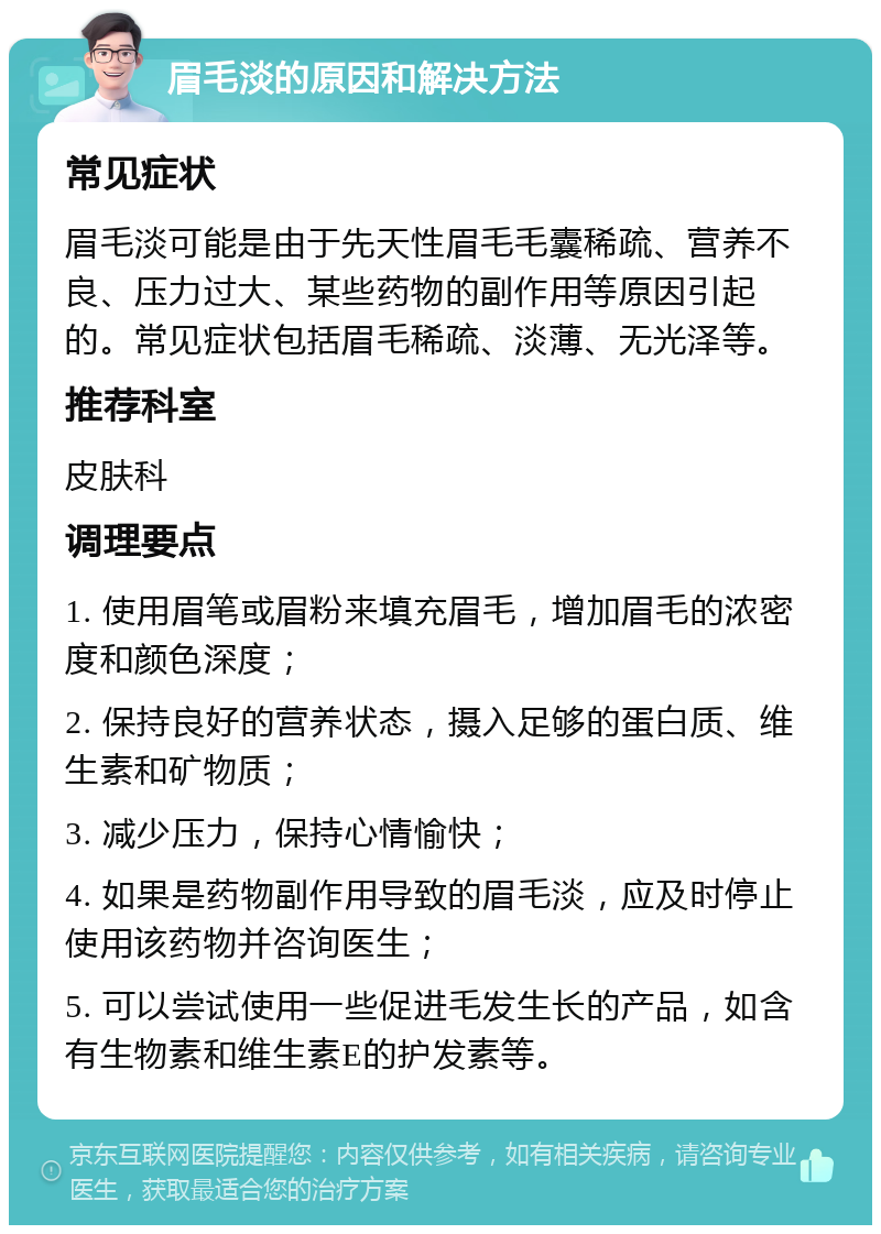 眉毛淡的原因和解决方法 常见症状 眉毛淡可能是由于先天性眉毛毛囊稀疏、营养不良、压力过大、某些药物的副作用等原因引起的。常见症状包括眉毛稀疏、淡薄、无光泽等。 推荐科室 皮肤科 调理要点 1. 使用眉笔或眉粉来填充眉毛，增加眉毛的浓密度和颜色深度； 2. 保持良好的营养状态，摄入足够的蛋白质、维生素和矿物质； 3. 减少压力，保持心情愉快； 4. 如果是药物副作用导致的眉毛淡，应及时停止使用该药物并咨询医生； 5. 可以尝试使用一些促进毛发生长的产品，如含有生物素和维生素E的护发素等。