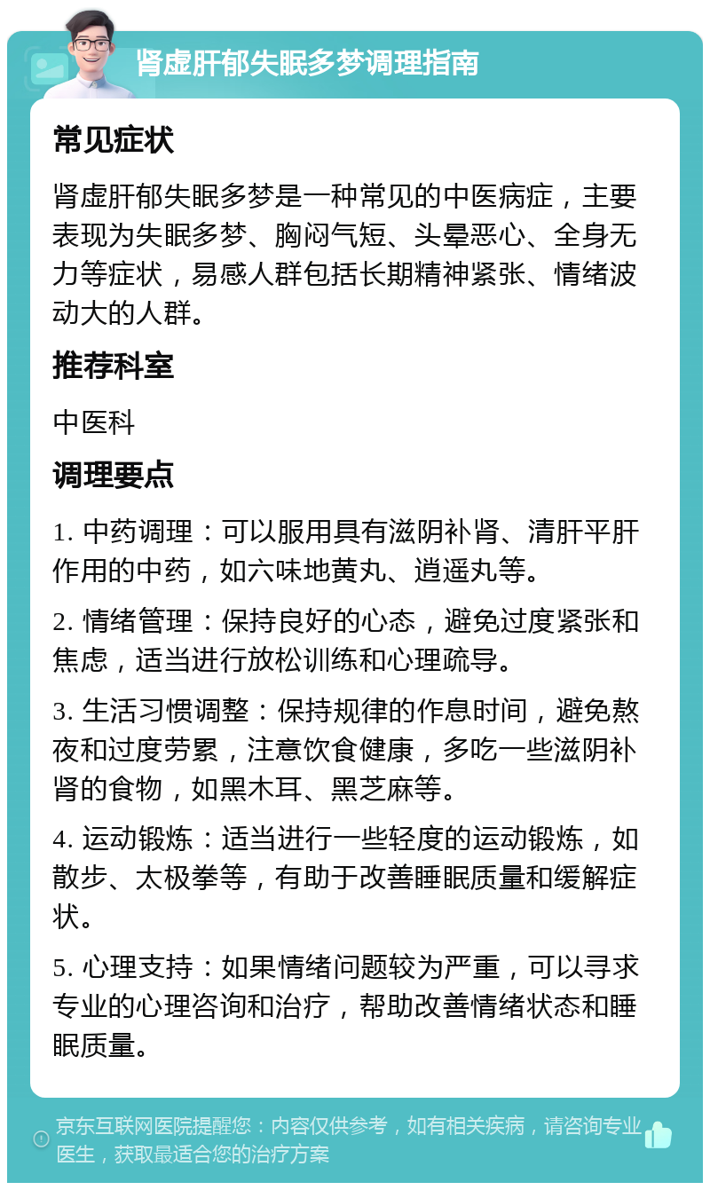 肾虚肝郁失眠多梦调理指南 常见症状 肾虚肝郁失眠多梦是一种常见的中医病症，主要表现为失眠多梦、胸闷气短、头晕恶心、全身无力等症状，易感人群包括长期精神紧张、情绪波动大的人群。 推荐科室 中医科 调理要点 1. 中药调理：可以服用具有滋阴补肾、清肝平肝作用的中药，如六味地黄丸、逍遥丸等。 2. 情绪管理：保持良好的心态，避免过度紧张和焦虑，适当进行放松训练和心理疏导。 3. 生活习惯调整：保持规律的作息时间，避免熬夜和过度劳累，注意饮食健康，多吃一些滋阴补肾的食物，如黑木耳、黑芝麻等。 4. 运动锻炼：适当进行一些轻度的运动锻炼，如散步、太极拳等，有助于改善睡眠质量和缓解症状。 5. 心理支持：如果情绪问题较为严重，可以寻求专业的心理咨询和治疗，帮助改善情绪状态和睡眠质量。