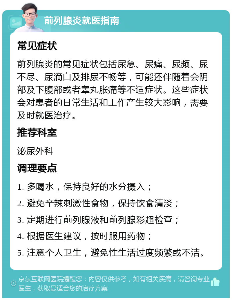 前列腺炎就医指南 常见症状 前列腺炎的常见症状包括尿急、尿痛、尿频、尿不尽、尿滴白及排尿不畅等，可能还伴随着会阴部及下腹部或者睾丸胀痛等不适症状。这些症状会对患者的日常生活和工作产生较大影响，需要及时就医治疗。 推荐科室 泌尿外科 调理要点 1. 多喝水，保持良好的水分摄入； 2. 避免辛辣刺激性食物，保持饮食清淡； 3. 定期进行前列腺液和前列腺彩超检查； 4. 根据医生建议，按时服用药物； 5. 注意个人卫生，避免性生活过度频繁或不洁。