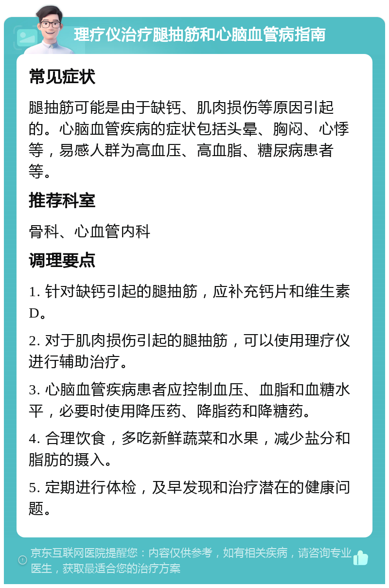 理疗仪治疗腿抽筋和心脑血管病指南 常见症状 腿抽筋可能是由于缺钙、肌肉损伤等原因引起的。心脑血管疾病的症状包括头晕、胸闷、心悸等，易感人群为高血压、高血脂、糖尿病患者等。 推荐科室 骨科、心血管内科 调理要点 1. 针对缺钙引起的腿抽筋，应补充钙片和维生素D。 2. 对于肌肉损伤引起的腿抽筋，可以使用理疗仪进行辅助治疗。 3. 心脑血管疾病患者应控制血压、血脂和血糖水平，必要时使用降压药、降脂药和降糖药。 4. 合理饮食，多吃新鲜蔬菜和水果，减少盐分和脂肪的摄入。 5. 定期进行体检，及早发现和治疗潜在的健康问题。