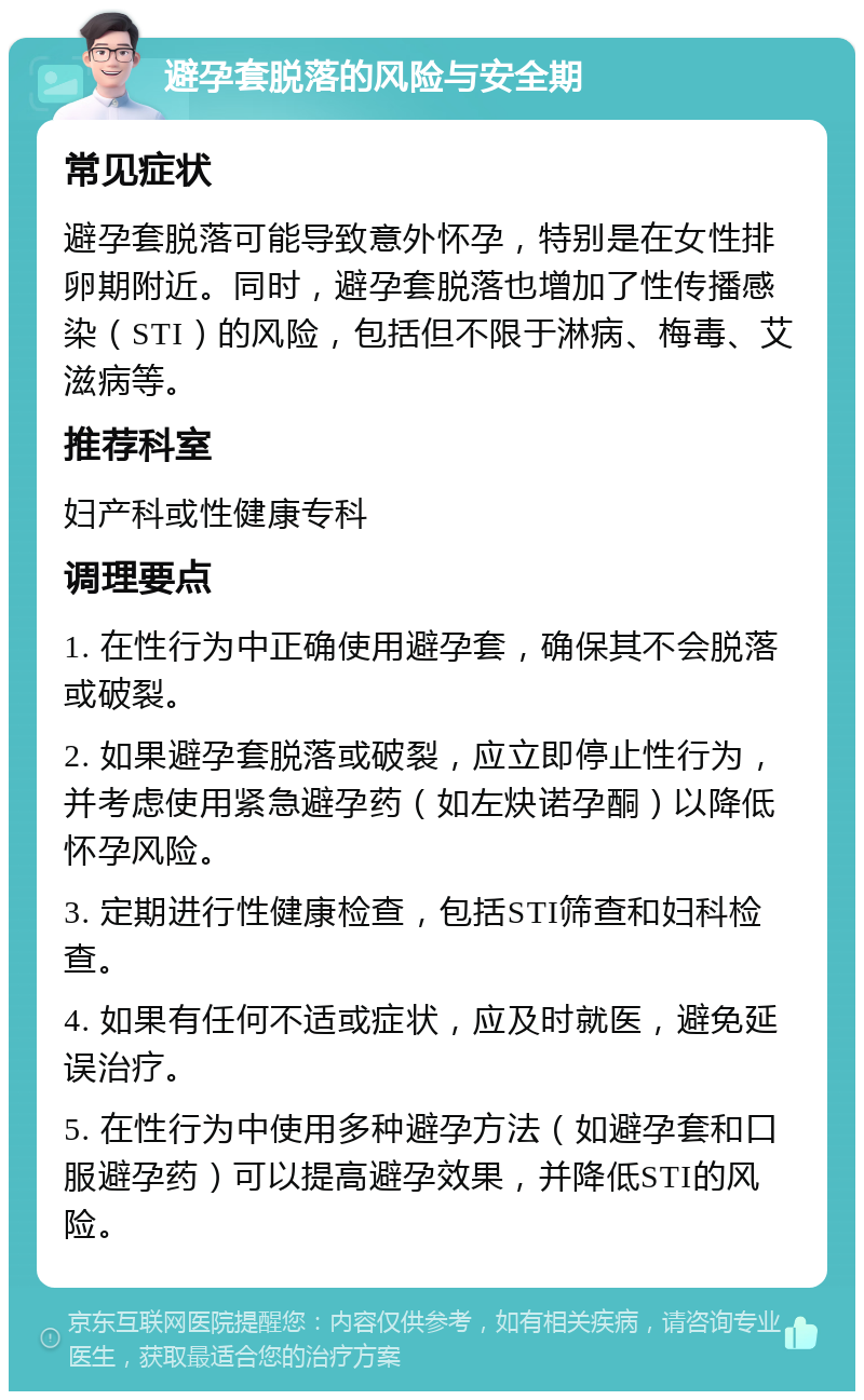 避孕套脱落的风险与安全期 常见症状 避孕套脱落可能导致意外怀孕，特别是在女性排卵期附近。同时，避孕套脱落也增加了性传播感染（STI）的风险，包括但不限于淋病、梅毒、艾滋病等。 推荐科室 妇产科或性健康专科 调理要点 1. 在性行为中正确使用避孕套，确保其不会脱落或破裂。 2. 如果避孕套脱落或破裂，应立即停止性行为，并考虑使用紧急避孕药（如左炔诺孕酮）以降低怀孕风险。 3. 定期进行性健康检查，包括STI筛查和妇科检查。 4. 如果有任何不适或症状，应及时就医，避免延误治疗。 5. 在性行为中使用多种避孕方法（如避孕套和口服避孕药）可以提高避孕效果，并降低STI的风险。