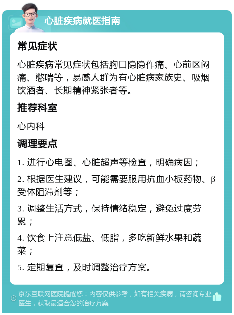 心脏疾病就医指南 常见症状 心脏疾病常见症状包括胸口隐隐作痛、心前区闷痛、憋喘等，易感人群为有心脏病家族史、吸烟饮酒者、长期精神紧张者等。 推荐科室 心内科 调理要点 1. 进行心电图、心脏超声等检查，明确病因； 2. 根据医生建议，可能需要服用抗血小板药物、β受体阻滞剂等； 3. 调整生活方式，保持情绪稳定，避免过度劳累； 4. 饮食上注意低盐、低脂，多吃新鲜水果和蔬菜； 5. 定期复查，及时调整治疗方案。