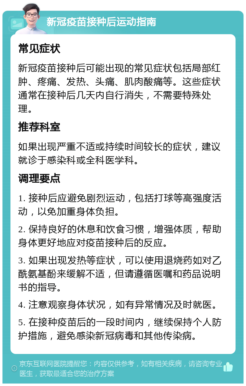 新冠疫苗接种后运动指南 常见症状 新冠疫苗接种后可能出现的常见症状包括局部红肿、疼痛、发热、头痛、肌肉酸痛等。这些症状通常在接种后几天内自行消失，不需要特殊处理。 推荐科室 如果出现严重不适或持续时间较长的症状，建议就诊于感染科或全科医学科。 调理要点 1. 接种后应避免剧烈运动，包括打球等高强度活动，以免加重身体负担。 2. 保持良好的休息和饮食习惯，增强体质，帮助身体更好地应对疫苗接种后的反应。 3. 如果出现发热等症状，可以使用退烧药如对乙酰氨基酚来缓解不适，但请遵循医嘱和药品说明书的指导。 4. 注意观察身体状况，如有异常情况及时就医。 5. 在接种疫苗后的一段时间内，继续保持个人防护措施，避免感染新冠病毒和其他传染病。