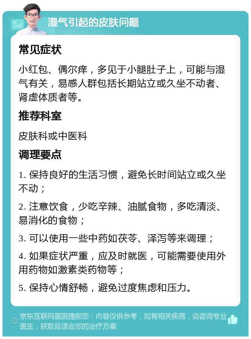 湿气引起的皮肤问题 常见症状 小红包、偶尔痒，多见于小腿肚子上，可能与湿气有关，易感人群包括长期站立或久坐不动者、肾虚体质者等。 推荐科室 皮肤科或中医科 调理要点 1. 保持良好的生活习惯，避免长时间站立或久坐不动； 2. 注意饮食，少吃辛辣、油腻食物，多吃清淡、易消化的食物； 3. 可以使用一些中药如茯苓、泽泻等来调理； 4. 如果症状严重，应及时就医，可能需要使用外用药物如激素类药物等； 5. 保持心情舒畅，避免过度焦虑和压力。