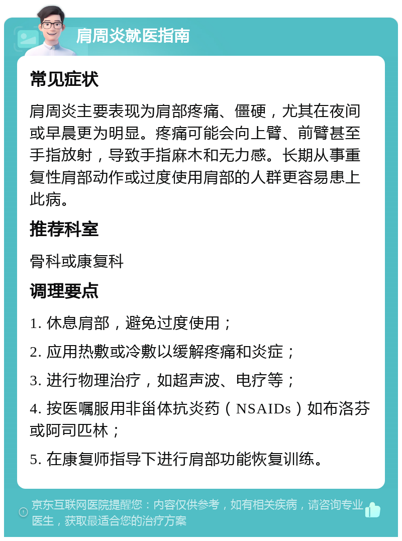 肩周炎就医指南 常见症状 肩周炎主要表现为肩部疼痛、僵硬，尤其在夜间或早晨更为明显。疼痛可能会向上臂、前臂甚至手指放射，导致手指麻木和无力感。长期从事重复性肩部动作或过度使用肩部的人群更容易患上此病。 推荐科室 骨科或康复科 调理要点 1. 休息肩部，避免过度使用； 2. 应用热敷或冷敷以缓解疼痛和炎症； 3. 进行物理治疗，如超声波、电疗等； 4. 按医嘱服用非甾体抗炎药（NSAIDs）如布洛芬或阿司匹林； 5. 在康复师指导下进行肩部功能恢复训练。