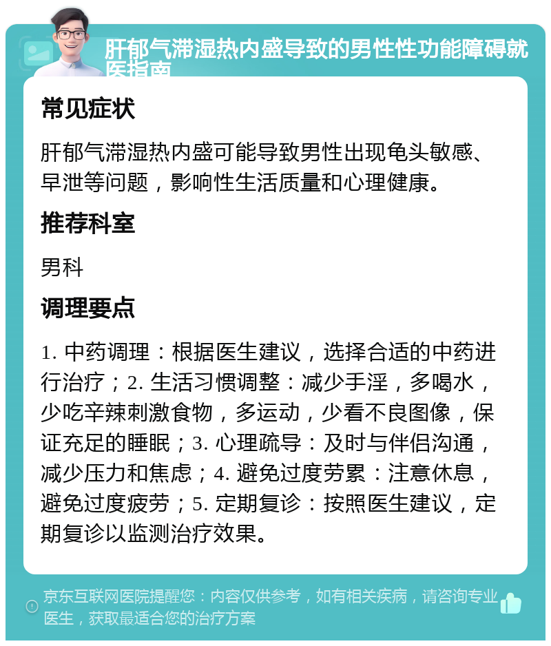 肝郁气滞湿热内盛导致的男性性功能障碍就医指南 常见症状 肝郁气滞湿热内盛可能导致男性出现龟头敏感、早泄等问题，影响性生活质量和心理健康。 推荐科室 男科 调理要点 1. 中药调理：根据医生建议，选择合适的中药进行治疗；2. 生活习惯调整：减少手淫，多喝水，少吃辛辣刺激食物，多运动，少看不良图像，保证充足的睡眠；3. 心理疏导：及时与伴侣沟通，减少压力和焦虑；4. 避免过度劳累：注意休息，避免过度疲劳；5. 定期复诊：按照医生建议，定期复诊以监测治疗效果。