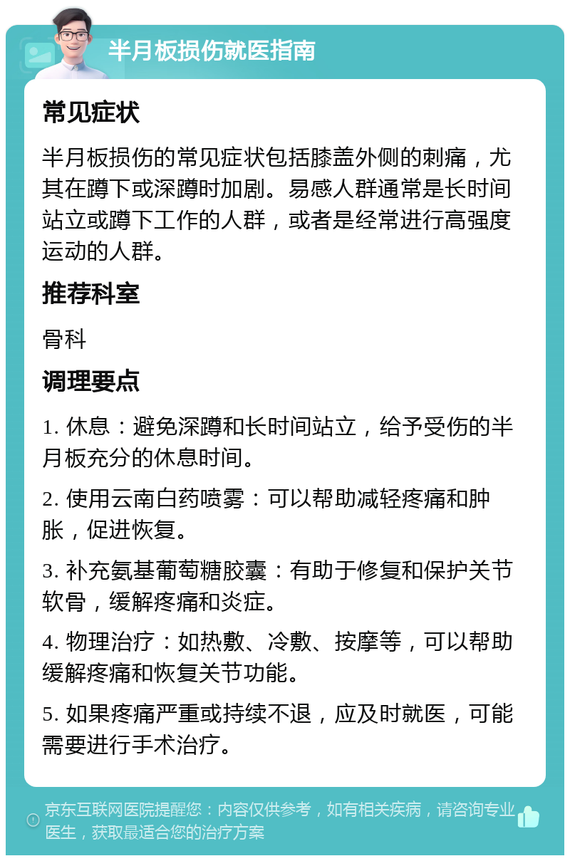 半月板损伤就医指南 常见症状 半月板损伤的常见症状包括膝盖外侧的刺痛，尤其在蹲下或深蹲时加剧。易感人群通常是长时间站立或蹲下工作的人群，或者是经常进行高强度运动的人群。 推荐科室 骨科 调理要点 1. 休息：避免深蹲和长时间站立，给予受伤的半月板充分的休息时间。 2. 使用云南白药喷雾：可以帮助减轻疼痛和肿胀，促进恢复。 3. 补充氨基葡萄糖胶囊：有助于修复和保护关节软骨，缓解疼痛和炎症。 4. 物理治疗：如热敷、冷敷、按摩等，可以帮助缓解疼痛和恢复关节功能。 5. 如果疼痛严重或持续不退，应及时就医，可能需要进行手术治疗。