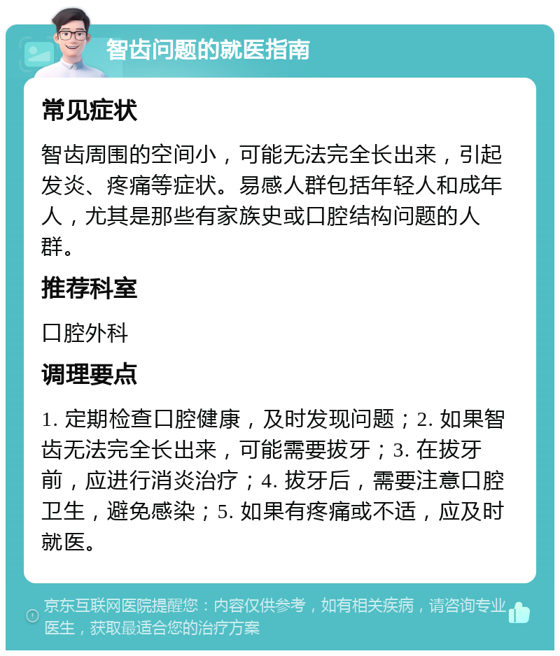 智齿问题的就医指南 常见症状 智齿周围的空间小，可能无法完全长出来，引起发炎、疼痛等症状。易感人群包括年轻人和成年人，尤其是那些有家族史或口腔结构问题的人群。 推荐科室 口腔外科 调理要点 1. 定期检查口腔健康，及时发现问题；2. 如果智齿无法完全长出来，可能需要拔牙；3. 在拔牙前，应进行消炎治疗；4. 拔牙后，需要注意口腔卫生，避免感染；5. 如果有疼痛或不适，应及时就医。