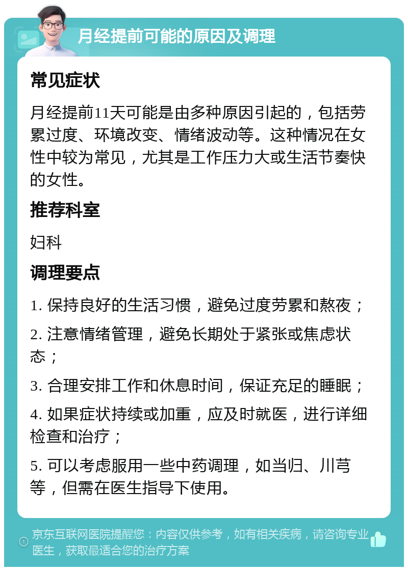 月经提前可能的原因及调理 常见症状 月经提前11天可能是由多种原因引起的，包括劳累过度、环境改变、情绪波动等。这种情况在女性中较为常见，尤其是工作压力大或生活节奏快的女性。 推荐科室 妇科 调理要点 1. 保持良好的生活习惯，避免过度劳累和熬夜； 2. 注意情绪管理，避免长期处于紧张或焦虑状态； 3. 合理安排工作和休息时间，保证充足的睡眠； 4. 如果症状持续或加重，应及时就医，进行详细检查和治疗； 5. 可以考虑服用一些中药调理，如当归、川芎等，但需在医生指导下使用。