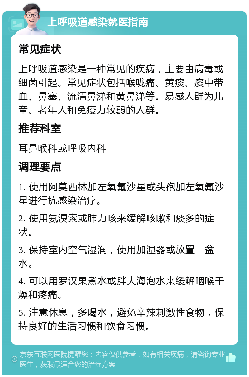 上呼吸道感染就医指南 常见症状 上呼吸道感染是一种常见的疾病，主要由病毒或细菌引起。常见症状包括喉咙痛、黄痰、痰中带血、鼻塞、流清鼻涕和黄鼻涕等。易感人群为儿童、老年人和免疫力较弱的人群。 推荐科室 耳鼻喉科或呼吸内科 调理要点 1. 使用阿莫西林加左氧氟沙星或头孢加左氧氟沙星进行抗感染治疗。 2. 使用氨溴索或肺力咳来缓解咳嗽和痰多的症状。 3. 保持室内空气湿润，使用加湿器或放置一盆水。 4. 可以用罗汉果煮水或胖大海泡水来缓解咽喉干燥和疼痛。 5. 注意休息，多喝水，避免辛辣刺激性食物，保持良好的生活习惯和饮食习惯。