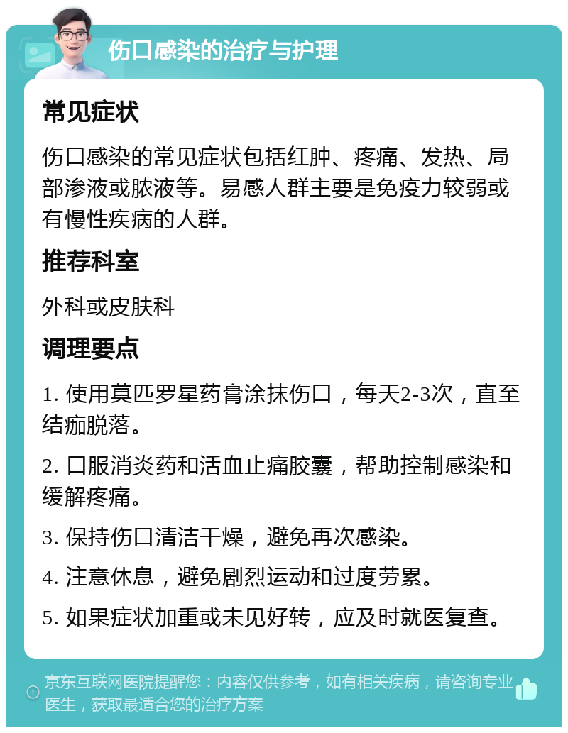 伤口感染的治疗与护理 常见症状 伤口感染的常见症状包括红肿、疼痛、发热、局部渗液或脓液等。易感人群主要是免疫力较弱或有慢性疾病的人群。 推荐科室 外科或皮肤科 调理要点 1. 使用莫匹罗星药膏涂抹伤口，每天2-3次，直至结痂脱落。 2. 口服消炎药和活血止痛胶囊，帮助控制感染和缓解疼痛。 3. 保持伤口清洁干燥，避免再次感染。 4. 注意休息，避免剧烈运动和过度劳累。 5. 如果症状加重或未见好转，应及时就医复查。