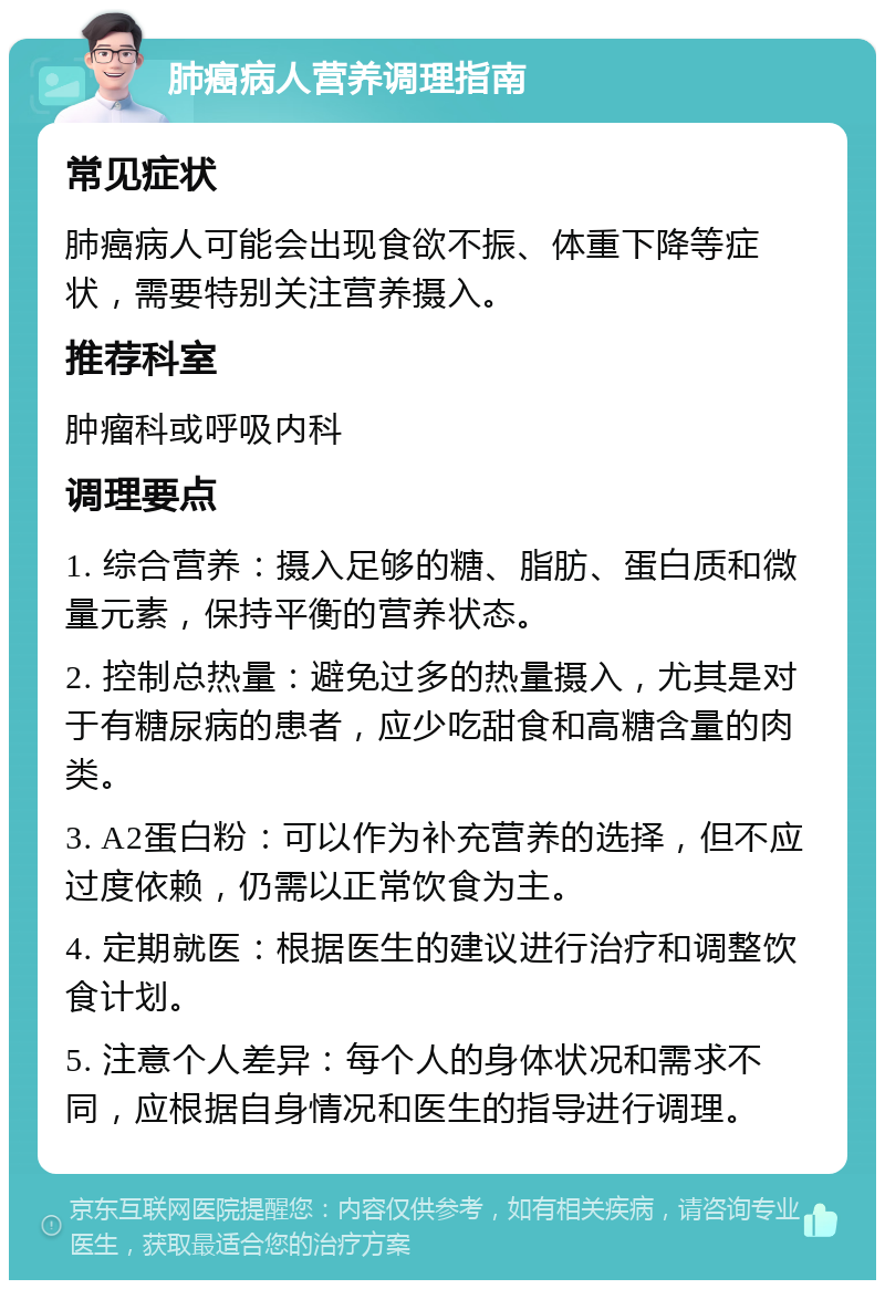 肺癌病人营养调理指南 常见症状 肺癌病人可能会出现食欲不振、体重下降等症状，需要特别关注营养摄入。 推荐科室 肿瘤科或呼吸内科 调理要点 1. 综合营养：摄入足够的糖、脂肪、蛋白质和微量元素，保持平衡的营养状态。 2. 控制总热量：避免过多的热量摄入，尤其是对于有糖尿病的患者，应少吃甜食和高糖含量的肉类。 3. A2蛋白粉：可以作为补充营养的选择，但不应过度依赖，仍需以正常饮食为主。 4. 定期就医：根据医生的建议进行治疗和调整饮食计划。 5. 注意个人差异：每个人的身体状况和需求不同，应根据自身情况和医生的指导进行调理。