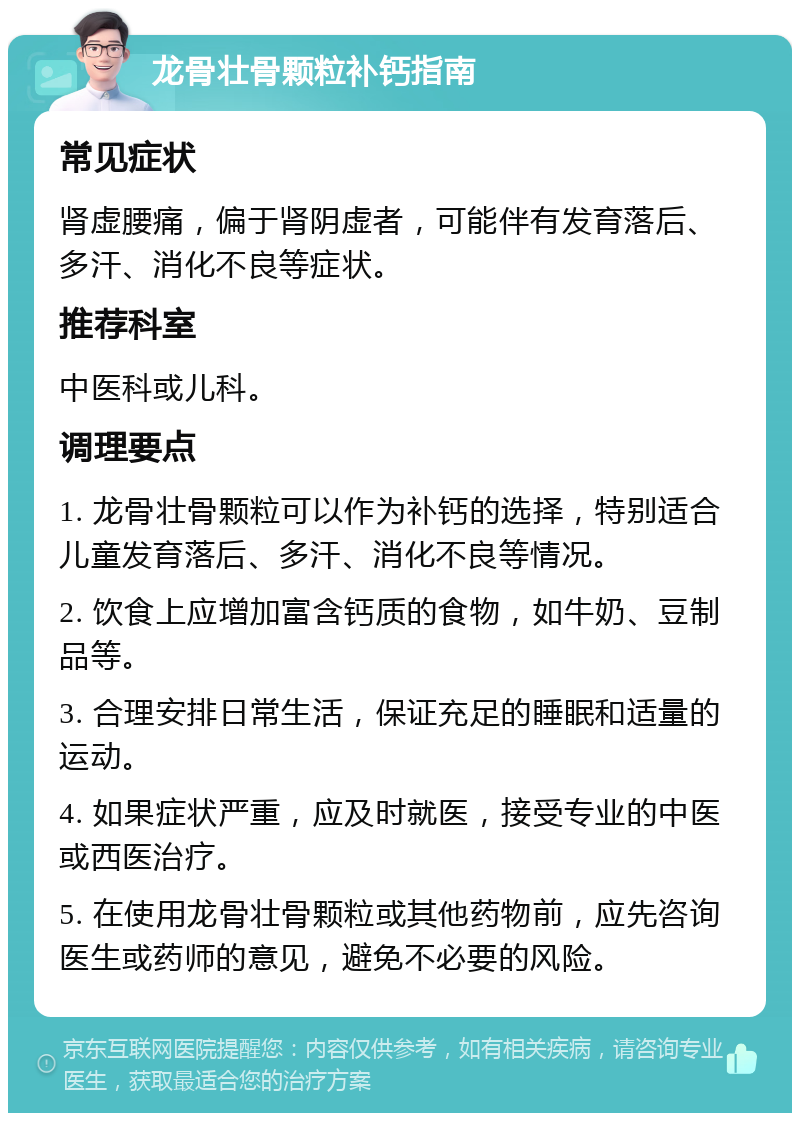 龙骨壮骨颗粒补钙指南 常见症状 肾虚腰痛，偏于肾阴虚者，可能伴有发育落后、多汗、消化不良等症状。 推荐科室 中医科或儿科。 调理要点 1. 龙骨壮骨颗粒可以作为补钙的选择，特别适合儿童发育落后、多汗、消化不良等情况。 2. 饮食上应增加富含钙质的食物，如牛奶、豆制品等。 3. 合理安排日常生活，保证充足的睡眠和适量的运动。 4. 如果症状严重，应及时就医，接受专业的中医或西医治疗。 5. 在使用龙骨壮骨颗粒或其他药物前，应先咨询医生或药师的意见，避免不必要的风险。