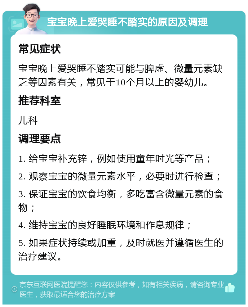 宝宝晚上爱哭睡不踏实的原因及调理 常见症状 宝宝晚上爱哭睡不踏实可能与脾虚、微量元素缺乏等因素有关，常见于10个月以上的婴幼儿。 推荐科室 儿科 调理要点 1. 给宝宝补充锌，例如使用童年时光等产品； 2. 观察宝宝的微量元素水平，必要时进行检查； 3. 保证宝宝的饮食均衡，多吃富含微量元素的食物； 4. 维持宝宝的良好睡眠环境和作息规律； 5. 如果症状持续或加重，及时就医并遵循医生的治疗建议。