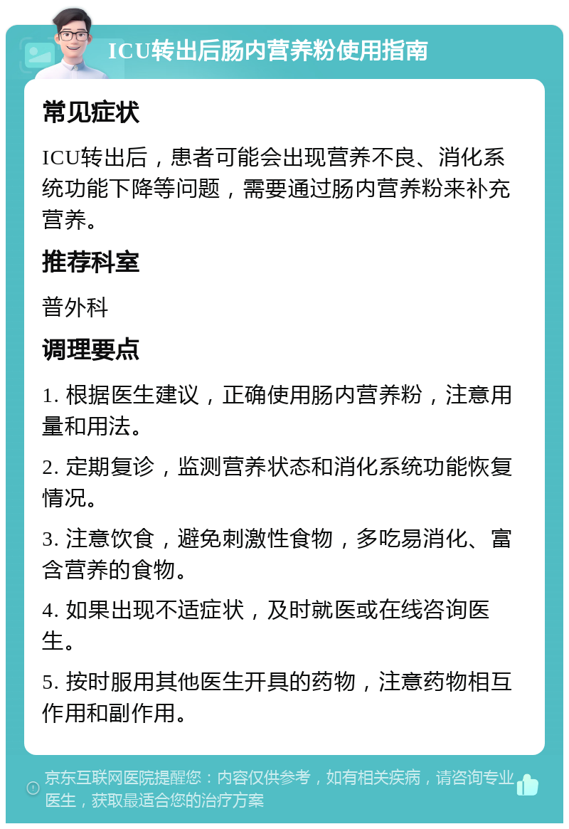 ICU转出后肠内营养粉使用指南 常见症状 ICU转出后，患者可能会出现营养不良、消化系统功能下降等问题，需要通过肠内营养粉来补充营养。 推荐科室 普外科 调理要点 1. 根据医生建议，正确使用肠内营养粉，注意用量和用法。 2. 定期复诊，监测营养状态和消化系统功能恢复情况。 3. 注意饮食，避免刺激性食物，多吃易消化、富含营养的食物。 4. 如果出现不适症状，及时就医或在线咨询医生。 5. 按时服用其他医生开具的药物，注意药物相互作用和副作用。