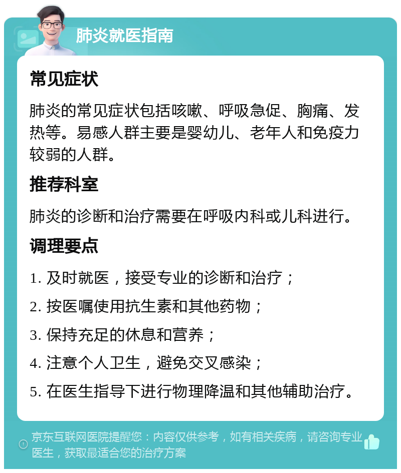 肺炎就医指南 常见症状 肺炎的常见症状包括咳嗽、呼吸急促、胸痛、发热等。易感人群主要是婴幼儿、老年人和免疫力较弱的人群。 推荐科室 肺炎的诊断和治疗需要在呼吸内科或儿科进行。 调理要点 1. 及时就医，接受专业的诊断和治疗； 2. 按医嘱使用抗生素和其他药物； 3. 保持充足的休息和营养； 4. 注意个人卫生，避免交叉感染； 5. 在医生指导下进行物理降温和其他辅助治疗。