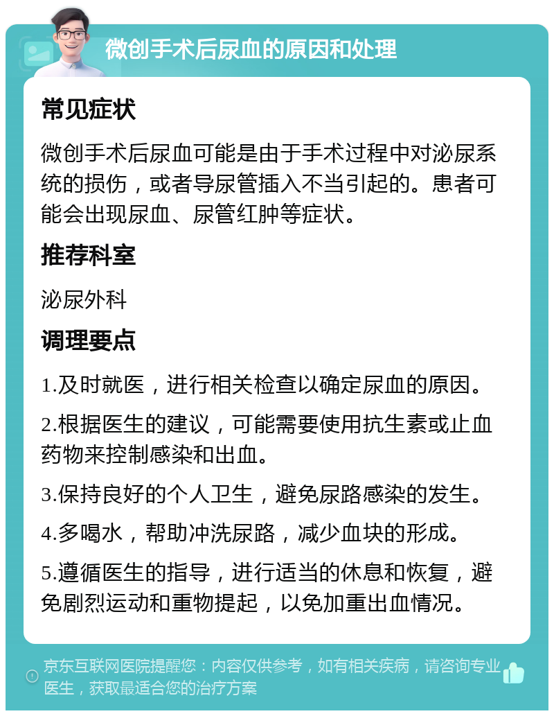 微创手术后尿血的原因和处理 常见症状 微创手术后尿血可能是由于手术过程中对泌尿系统的损伤，或者导尿管插入不当引起的。患者可能会出现尿血、尿管红肿等症状。 推荐科室 泌尿外科 调理要点 1.及时就医，进行相关检查以确定尿血的原因。 2.根据医生的建议，可能需要使用抗生素或止血药物来控制感染和出血。 3.保持良好的个人卫生，避免尿路感染的发生。 4.多喝水，帮助冲洗尿路，减少血块的形成。 5.遵循医生的指导，进行适当的休息和恢复，避免剧烈运动和重物提起，以免加重出血情况。