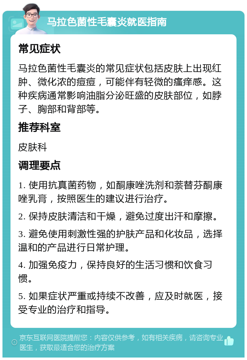 马拉色菌性毛囊炎就医指南 常见症状 马拉色菌性毛囊炎的常见症状包括皮肤上出现红肿、微化浓的痘痘，可能伴有轻微的瘙痒感。这种疾病通常影响油脂分泌旺盛的皮肤部位，如脖子、胸部和背部等。 推荐科室 皮肤科 调理要点 1. 使用抗真菌药物，如酮康唑洗剂和萘替芬酮康唑乳膏，按照医生的建议进行治疗。 2. 保持皮肤清洁和干燥，避免过度出汗和摩擦。 3. 避免使用刺激性强的护肤产品和化妆品，选择温和的产品进行日常护理。 4. 加强免疫力，保持良好的生活习惯和饮食习惯。 5. 如果症状严重或持续不改善，应及时就医，接受专业的治疗和指导。