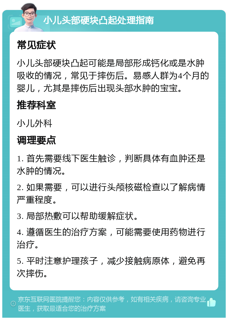 小儿头部硬块凸起处理指南 常见症状 小儿头部硬块凸起可能是局部形成钙化或是水肿吸收的情况，常见于摔伤后。易感人群为4个月的婴儿，尤其是摔伤后出现头部水肿的宝宝。 推荐科室 小儿外科 调理要点 1. 首先需要线下医生触诊，判断具体有血肿还是水肿的情况。 2. 如果需要，可以进行头颅核磁检查以了解病情严重程度。 3. 局部热敷可以帮助缓解症状。 4. 遵循医生的治疗方案，可能需要使用药物进行治疗。 5. 平时注意护理孩子，减少接触病原体，避免再次摔伤。