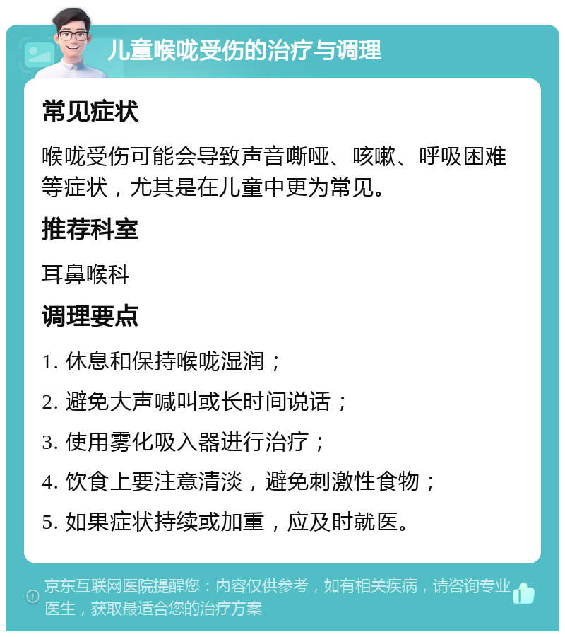 儿童喉咙受伤的治疗与调理 常见症状 喉咙受伤可能会导致声音嘶哑、咳嗽、呼吸困难等症状，尤其是在儿童中更为常见。 推荐科室 耳鼻喉科 调理要点 1. 休息和保持喉咙湿润； 2. 避免大声喊叫或长时间说话； 3. 使用雾化吸入器进行治疗； 4. 饮食上要注意清淡，避免刺激性食物； 5. 如果症状持续或加重，应及时就医。