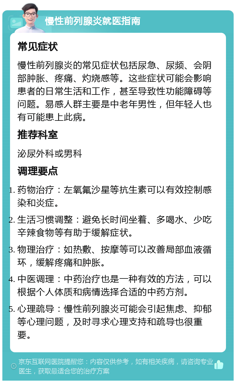 慢性前列腺炎就医指南 常见症状 慢性前列腺炎的常见症状包括尿急、尿频、会阴部肿胀、疼痛、灼烧感等。这些症状可能会影响患者的日常生活和工作，甚至导致性功能障碍等问题。易感人群主要是中老年男性，但年轻人也有可能患上此病。 推荐科室 泌尿外科或男科 调理要点 药物治疗：左氧氟沙星等抗生素可以有效控制感染和炎症。 生活习惯调整：避免长时间坐着、多喝水、少吃辛辣食物等有助于缓解症状。 物理治疗：如热敷、按摩等可以改善局部血液循环，缓解疼痛和肿胀。 中医调理：中药治疗也是一种有效的方法，可以根据个人体质和病情选择合适的中药方剂。 心理疏导：慢性前列腺炎可能会引起焦虑、抑郁等心理问题，及时寻求心理支持和疏导也很重要。