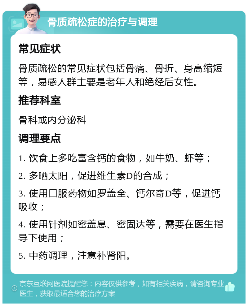 骨质疏松症的治疗与调理 常见症状 骨质疏松的常见症状包括骨痛、骨折、身高缩短等，易感人群主要是老年人和绝经后女性。 推荐科室 骨科或内分泌科 调理要点 1. 饮食上多吃富含钙的食物，如牛奶、虾等； 2. 多晒太阳，促进维生素D的合成； 3. 使用口服药物如罗盖全、钙尔奇D等，促进钙吸收； 4. 使用针剂如密盖息、密固达等，需要在医生指导下使用； 5. 中药调理，注意补肾阳。