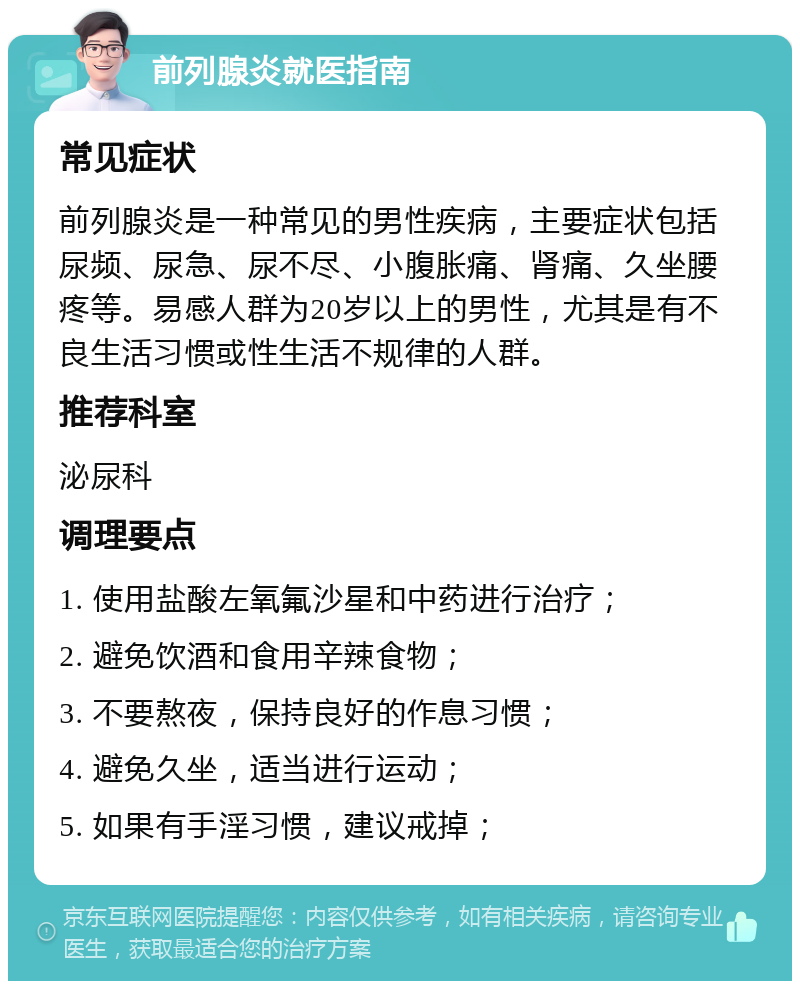 前列腺炎就医指南 常见症状 前列腺炎是一种常见的男性疾病，主要症状包括尿频、尿急、尿不尽、小腹胀痛、肾痛、久坐腰疼等。易感人群为20岁以上的男性，尤其是有不良生活习惯或性生活不规律的人群。 推荐科室 泌尿科 调理要点 1. 使用盐酸左氧氟沙星和中药进行治疗； 2. 避免饮酒和食用辛辣食物； 3. 不要熬夜，保持良好的作息习惯； 4. 避免久坐，适当进行运动； 5. 如果有手淫习惯，建议戒掉；