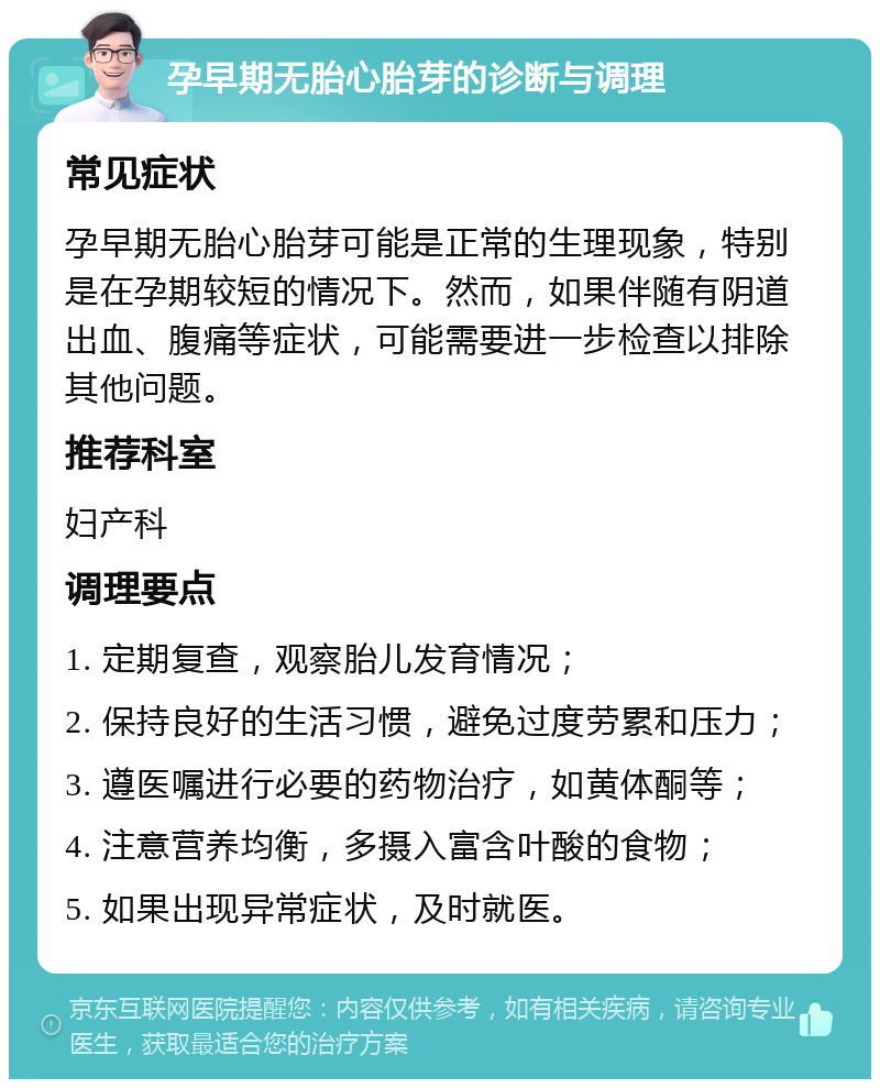 孕早期无胎心胎芽的诊断与调理 常见症状 孕早期无胎心胎芽可能是正常的生理现象，特别是在孕期较短的情况下。然而，如果伴随有阴道出血、腹痛等症状，可能需要进一步检查以排除其他问题。 推荐科室 妇产科 调理要点 1. 定期复查，观察胎儿发育情况； 2. 保持良好的生活习惯，避免过度劳累和压力； 3. 遵医嘱进行必要的药物治疗，如黄体酮等； 4. 注意营养均衡，多摄入富含叶酸的食物； 5. 如果出现异常症状，及时就医。