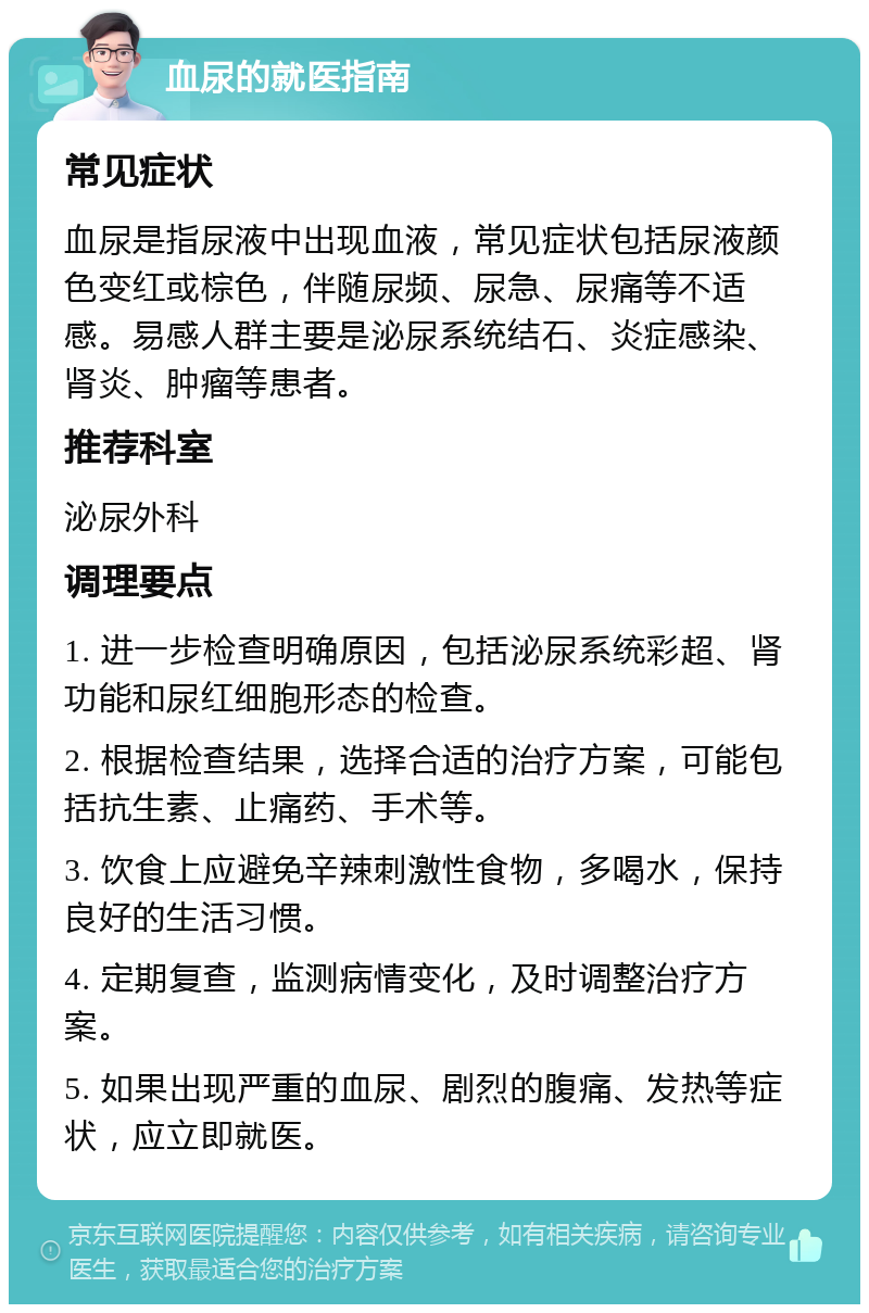 血尿的就医指南 常见症状 血尿是指尿液中出现血液，常见症状包括尿液颜色变红或棕色，伴随尿频、尿急、尿痛等不适感。易感人群主要是泌尿系统结石、炎症感染、肾炎、肿瘤等患者。 推荐科室 泌尿外科 调理要点 1. 进一步检查明确原因，包括泌尿系统彩超、肾功能和尿红细胞形态的检查。 2. 根据检查结果，选择合适的治疗方案，可能包括抗生素、止痛药、手术等。 3. 饮食上应避免辛辣刺激性食物，多喝水，保持良好的生活习惯。 4. 定期复查，监测病情变化，及时调整治疗方案。 5. 如果出现严重的血尿、剧烈的腹痛、发热等症状，应立即就医。