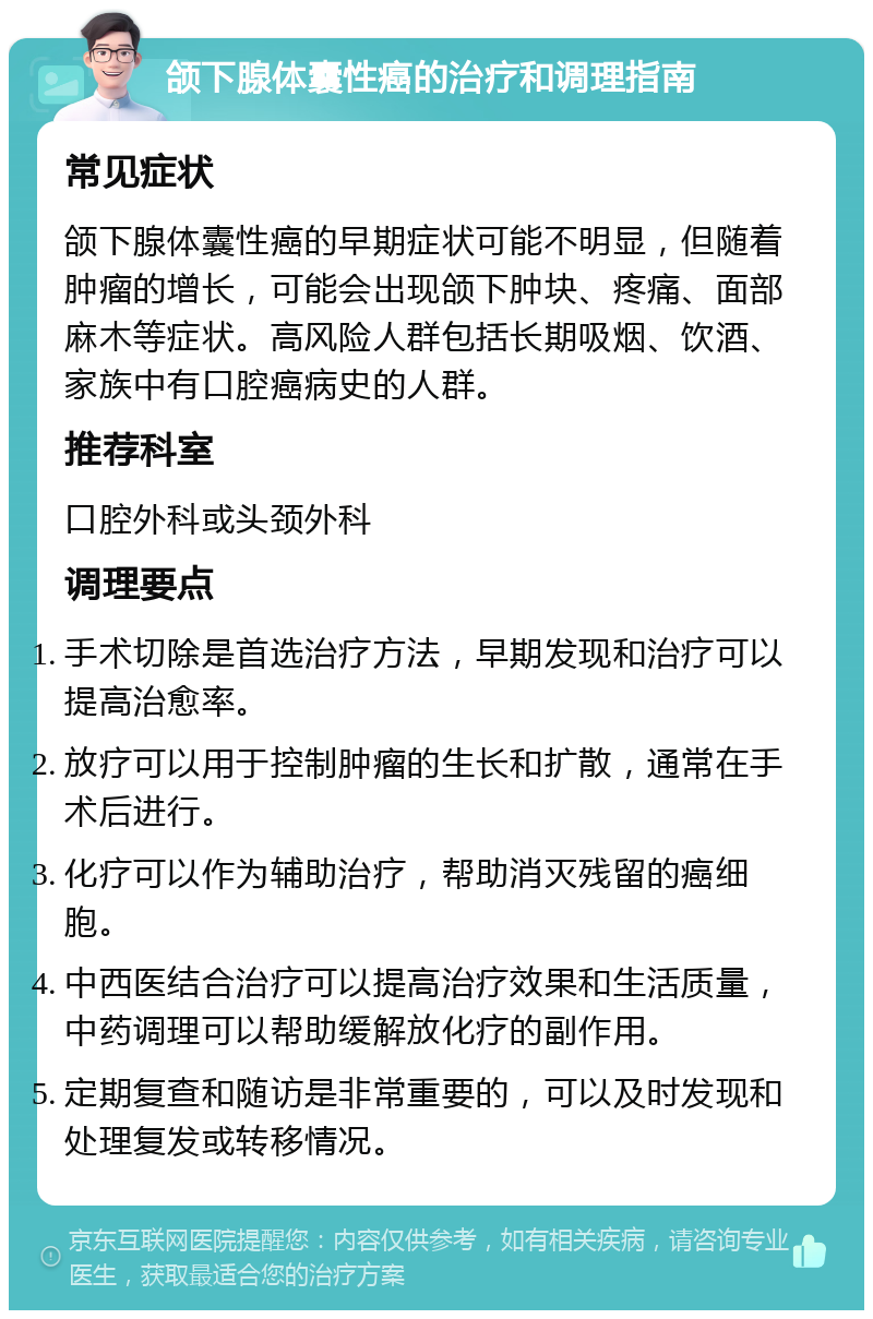 颌下腺体囊性癌的治疗和调理指南 常见症状 颌下腺体囊性癌的早期症状可能不明显，但随着肿瘤的增长，可能会出现颌下肿块、疼痛、面部麻木等症状。高风险人群包括长期吸烟、饮酒、家族中有口腔癌病史的人群。 推荐科室 口腔外科或头颈外科 调理要点 手术切除是首选治疗方法，早期发现和治疗可以提高治愈率。 放疗可以用于控制肿瘤的生长和扩散，通常在手术后进行。 化疗可以作为辅助治疗，帮助消灭残留的癌细胞。 中西医结合治疗可以提高治疗效果和生活质量，中药调理可以帮助缓解放化疗的副作用。 定期复查和随访是非常重要的，可以及时发现和处理复发或转移情况。