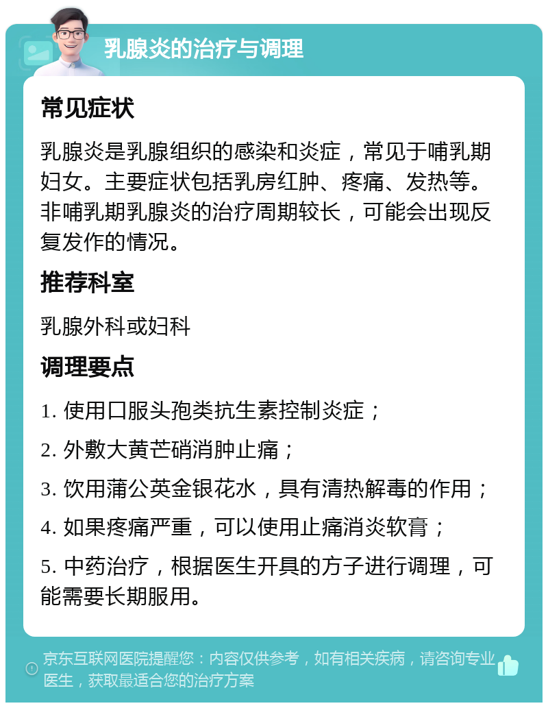 乳腺炎的治疗与调理 常见症状 乳腺炎是乳腺组织的感染和炎症，常见于哺乳期妇女。主要症状包括乳房红肿、疼痛、发热等。非哺乳期乳腺炎的治疗周期较长，可能会出现反复发作的情况。 推荐科室 乳腺外科或妇科 调理要点 1. 使用口服头孢类抗生素控制炎症； 2. 外敷大黄芒硝消肿止痛； 3. 饮用蒲公英金银花水，具有清热解毒的作用； 4. 如果疼痛严重，可以使用止痛消炎软膏； 5. 中药治疗，根据医生开具的方子进行调理，可能需要长期服用。