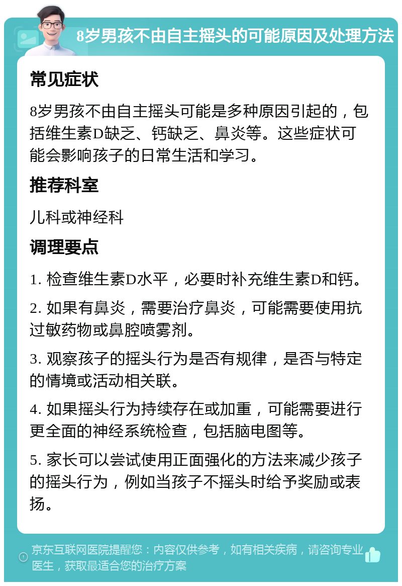 8岁男孩不由自主摇头的可能原因及处理方法 常见症状 8岁男孩不由自主摇头可能是多种原因引起的，包括维生素D缺乏、钙缺乏、鼻炎等。这些症状可能会影响孩子的日常生活和学习。 推荐科室 儿科或神经科 调理要点 1. 检查维生素D水平，必要时补充维生素D和钙。 2. 如果有鼻炎，需要治疗鼻炎，可能需要使用抗过敏药物或鼻腔喷雾剂。 3. 观察孩子的摇头行为是否有规律，是否与特定的情境或活动相关联。 4. 如果摇头行为持续存在或加重，可能需要进行更全面的神经系统检查，包括脑电图等。 5. 家长可以尝试使用正面强化的方法来减少孩子的摇头行为，例如当孩子不摇头时给予奖励或表扬。