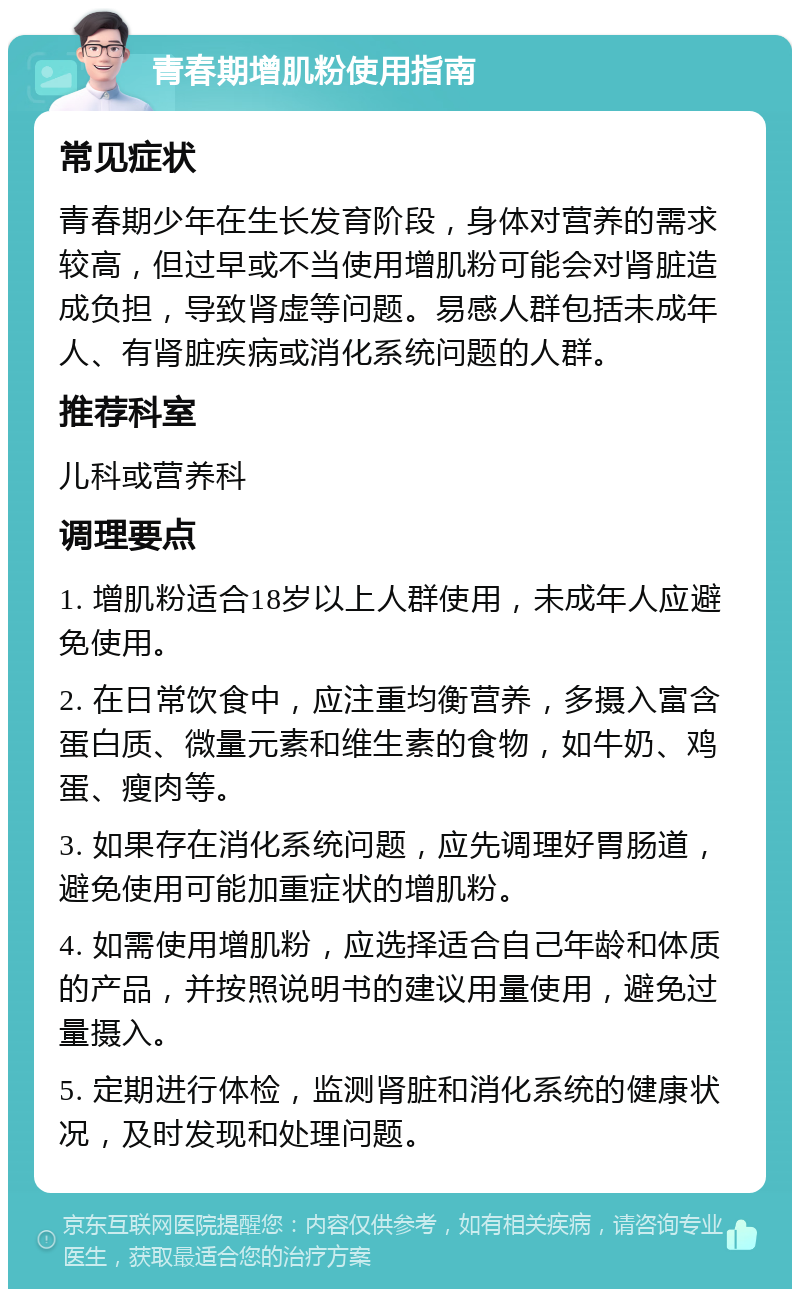 青春期增肌粉使用指南 常见症状 青春期少年在生长发育阶段，身体对营养的需求较高，但过早或不当使用增肌粉可能会对肾脏造成负担，导致肾虚等问题。易感人群包括未成年人、有肾脏疾病或消化系统问题的人群。 推荐科室 儿科或营养科 调理要点 1. 增肌粉适合18岁以上人群使用，未成年人应避免使用。 2. 在日常饮食中，应注重均衡营养，多摄入富含蛋白质、微量元素和维生素的食物，如牛奶、鸡蛋、瘦肉等。 3. 如果存在消化系统问题，应先调理好胃肠道，避免使用可能加重症状的增肌粉。 4. 如需使用增肌粉，应选择适合自己年龄和体质的产品，并按照说明书的建议用量使用，避免过量摄入。 5. 定期进行体检，监测肾脏和消化系统的健康状况，及时发现和处理问题。