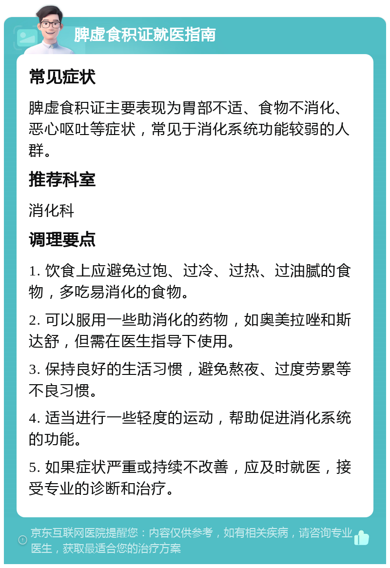 脾虚食积证就医指南 常见症状 脾虚食积证主要表现为胃部不适、食物不消化、恶心呕吐等症状，常见于消化系统功能较弱的人群。 推荐科室 消化科 调理要点 1. 饮食上应避免过饱、过冷、过热、过油腻的食物，多吃易消化的食物。 2. 可以服用一些助消化的药物，如奥美拉唑和斯达舒，但需在医生指导下使用。 3. 保持良好的生活习惯，避免熬夜、过度劳累等不良习惯。 4. 适当进行一些轻度的运动，帮助促进消化系统的功能。 5. 如果症状严重或持续不改善，应及时就医，接受专业的诊断和治疗。