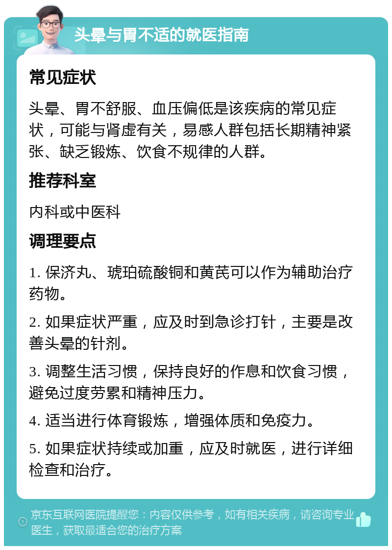 头晕与胃不适的就医指南 常见症状 头晕、胃不舒服、血压偏低是该疾病的常见症状，可能与肾虚有关，易感人群包括长期精神紧张、缺乏锻炼、饮食不规律的人群。 推荐科室 内科或中医科 调理要点 1. 保济丸、琥珀硫酸铜和黄芪可以作为辅助治疗药物。 2. 如果症状严重，应及时到急诊打针，主要是改善头晕的针剂。 3. 调整生活习惯，保持良好的作息和饮食习惯，避免过度劳累和精神压力。 4. 适当进行体育锻炼，增强体质和免疫力。 5. 如果症状持续或加重，应及时就医，进行详细检查和治疗。