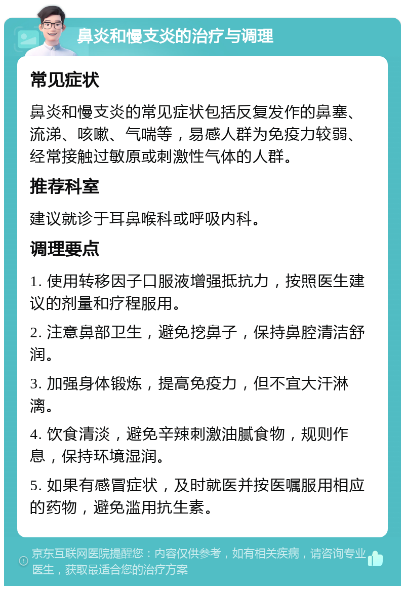 鼻炎和慢支炎的治疗与调理 常见症状 鼻炎和慢支炎的常见症状包括反复发作的鼻塞、流涕、咳嗽、气喘等，易感人群为免疫力较弱、经常接触过敏原或刺激性气体的人群。 推荐科室 建议就诊于耳鼻喉科或呼吸内科。 调理要点 1. 使用转移因子口服液增强抵抗力，按照医生建议的剂量和疗程服用。 2. 注意鼻部卫生，避免挖鼻子，保持鼻腔清洁舒润。 3. 加强身体锻炼，提高免疫力，但不宜大汗淋漓。 4. 饮食清淡，避免辛辣刺激油腻食物，规则作息，保持环境湿润。 5. 如果有感冒症状，及时就医并按医嘱服用相应的药物，避免滥用抗生素。