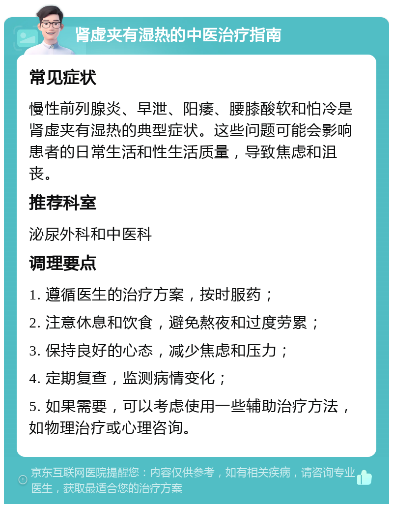 肾虚夹有湿热的中医治疗指南 常见症状 慢性前列腺炎、早泄、阳痿、腰膝酸软和怕冷是肾虚夹有湿热的典型症状。这些问题可能会影响患者的日常生活和性生活质量，导致焦虑和沮丧。 推荐科室 泌尿外科和中医科 调理要点 1. 遵循医生的治疗方案，按时服药； 2. 注意休息和饮食，避免熬夜和过度劳累； 3. 保持良好的心态，减少焦虑和压力； 4. 定期复查，监测病情变化； 5. 如果需要，可以考虑使用一些辅助治疗方法，如物理治疗或心理咨询。